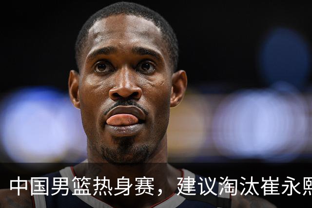 中国男篮热身赛，建议淘汰崔永熙等三人，重新召回徐杰张镇麟三人