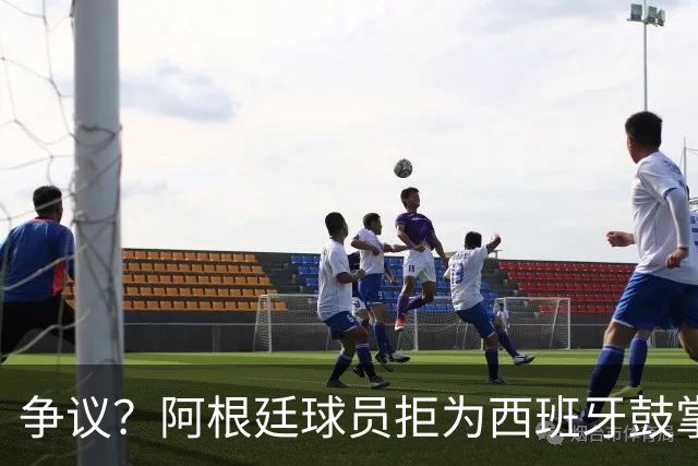 争议？阿根廷球员拒为西班牙鼓掌+集体背过身 遭怒批：可耻，没风度