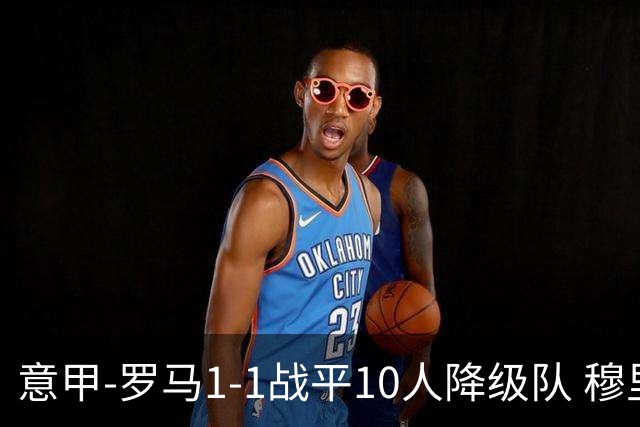意甲-罗马1-1战平10人降级队 穆里尼奥近5轮不胜