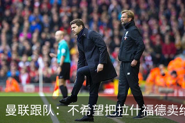 曼联跟队：不希望把拉什福德卖给阿森纳增强竞争对手，他该去拜仁