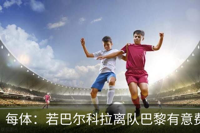 每体：若巴尔科拉离队巴黎有意费兰，但弗里克视其为关键球员