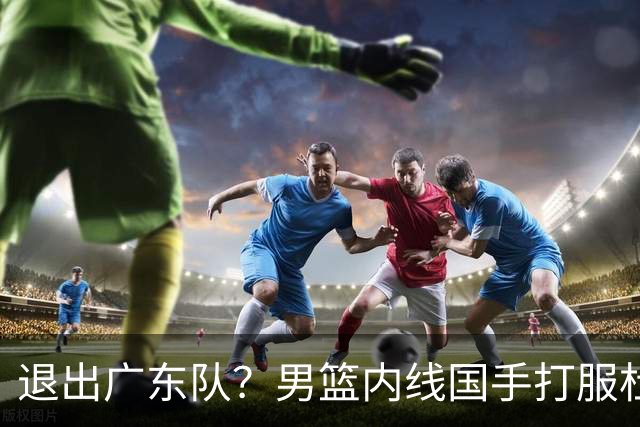 退出广东队？男篮内线国手打服杜锋，或申请交易离队！
